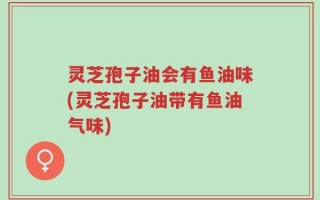 灵芝孢子油会有鱼油味(灵芝孢子油带有鱼油气味)