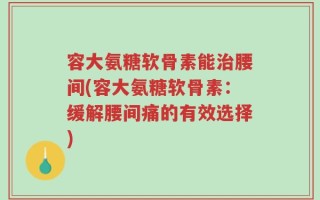 容大氨糖软骨素能治腰间(容大氨糖软骨素：缓解腰间痛的有效选择)