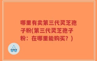 哪里有卖第三代灵芝孢子粉(第三代灵芝孢子粉：在哪里能购买？)