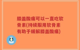 膝盖酸痛可以一直吃软骨素(持续服用软骨素有助于缓解膝盖酸痛)