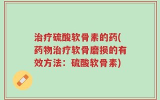 治疗硫酸软骨素的药(药物治疗软骨磨损的有效方法：硫酸软骨素)