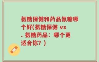 氨糖保健和药品氨糖哪个好(氨糖保健 vs. 氨糖药品：哪个更适合你？)
