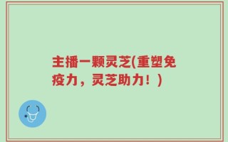 主播一颗灵芝(重塑免疫力，灵芝助力！)