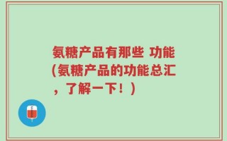 氨糖产品有那些 功能(氨糖产品的功能总汇，了解一下！)
