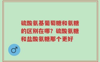硫酸氨基葡萄糖和氨糖的区别在哪？硫酸氨糖和盐酸氨糖那个更好
