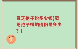 灵芝孢子粉多少钱(灵芝孢子粉的价格是多少？)