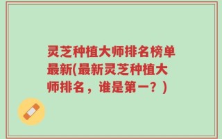 灵芝种植大师排名榜单最新(最新灵芝种植大师排名，谁是第一？)