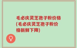 毛必庆灵芝孢子粉价格(毛必庆灵芝孢子粉价格新鲜下降)