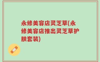 永修美容店灵芝草(永修美容店推出灵芝草护肤套装)