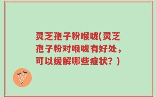 灵芝孢子粉喉咙(灵芝孢子粉对喉咙有好处，可以缓解哪些症状？)