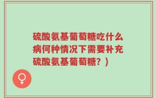 硫酸氨基葡萄糖吃什么病何种情况下需要补充硫酸氨基葡萄糖？)