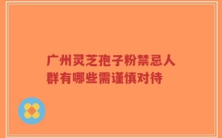广州灵芝孢子粉禁忌人群有哪些需谨慎对待