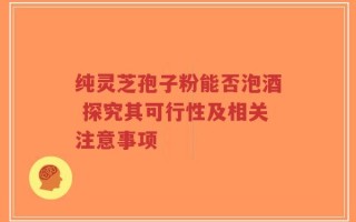 纯灵芝孢子粉能否泡酒 探究其可行性及相关注意事项