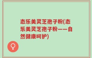 态乐美灵芝孢子粉(态乐美灵芝孢子粉——自然健康呵护)