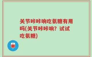 关节咔咔响吃氨糖有用吗(关节咔咔响？试试吃氨糖)