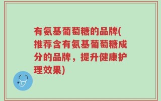 有氨基葡萄糖的品牌(推荐含有氨基葡萄糖成分的品牌，提升健康护理效果)