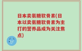 日本卖氨糖软骨素(日本以卖氨糖软骨素为主打的营养品成为关注焦点)