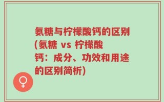 氨糖与柠檬酸钙的区别(氨糖 vs 柠檬酸钙：成分、功效和用途的区别简析)