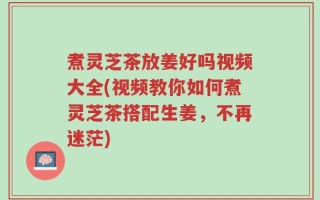 煮灵芝茶放姜好吗视频大全(视频教你如何煮灵芝茶搭配生姜，不再迷茫)