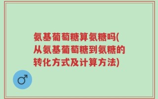氨基葡萄糖算氨糖吗(从氨基葡萄糖到氨糖的转化方式及计算方法)