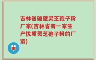 吉林省破壁灵芝孢子粉厂家(吉林省有一家生产优质灵芝孢子粉的厂家)