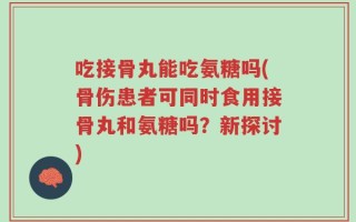 吃接骨丸能吃氨糖吗(骨伤患者可同时食用接骨丸和氨糖吗？新探讨)