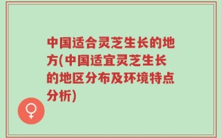 中国适合灵芝生长的地方(中国适宜灵芝生长的地区分布及环境特点分析)