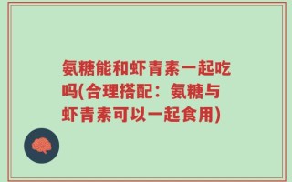 氨糖能和虾青素一起吃吗(合理搭配：氨糖与虾青素可以一起食用)