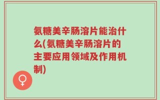氨糖美辛肠溶片能治什么(氨糖美辛肠溶片的主要应用领域及作用机制)