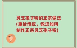 灵芝孢子粉的正宗做法(重拾传统，教您如何制作正宗灵芝孢子粉)