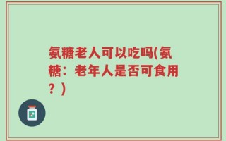 氨糖老人可以吃吗(氨糖：老年人是否可食用？)