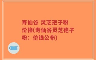 寿仙谷 灵芝孢子粉 价格(寿仙谷灵芝孢子粉：价钱公布)