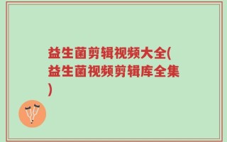 益生菌剪辑视频大全(益生菌视频剪辑库全集)