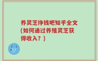 养灵芝挣钱吧知乎全文(如何通过养殖灵芝获得收入？)