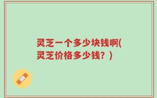灵芝一个多少块钱啊(灵芝价格多少钱？)