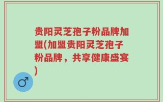 贵阳灵芝孢子粉品牌加盟(加盟贵阳灵芝孢子粉品牌，共享健康盛宴)