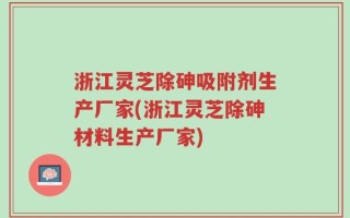 浙江灵芝除砷吸附剂生产厂家(浙江灵芝除砷材料生产厂家)
