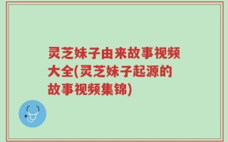 灵芝妹子由来故事视频大全(灵芝妹子起源的故事视频集锦)