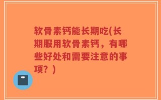 软骨素钙能长期吃(长期服用软骨素钙，有哪些好处和需要注意的事项？)