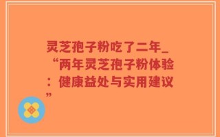 灵芝孢子粉吃了二年_“两年灵芝孢子粉体验：健康益处与实用建议”