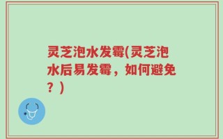 灵芝泡水发霉(灵芝泡水后易发霉，如何避免？)