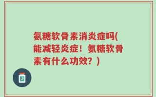 氨糖软骨素消炎症吗(能减轻炎症！氨糖软骨素有什么功效？)