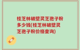 桂芝林破壁灵芝孢子粉多少钱(桂芝林破壁灵芝孢子粉价格查询)