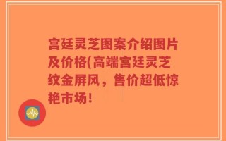 宫廷灵芝图案介绍图片及价格(高端宫廷灵芝纹金屏风，售价超低惊艳市场！