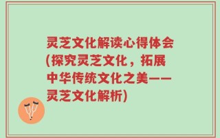 灵芝文化解读心得体会(探究灵芝文化，拓展中华传统文化之美——灵芝文化解析)