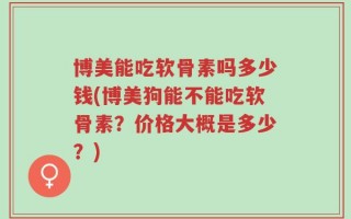 博美能吃软骨素吗多少钱(博美狗能不能吃软骨素？价格大概是多少？)