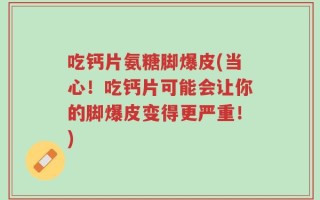 吃钙片氨糖脚爆皮(当心！吃钙片可能会让你的脚爆皮变得更严重！)