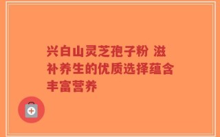 兴白山灵芝孢子粉 滋补养生的优质选择蕴含丰富营养