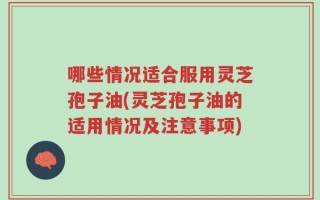 哪些情况适合服用灵芝孢子油(灵芝孢子油的适用情况及注意事项)
