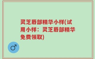 灵芝唇部精华小样(试用小样：灵芝唇部精华免费领取)